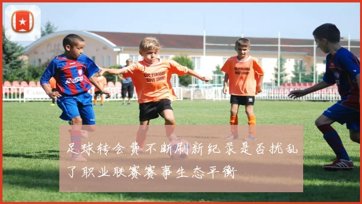 足球转会费不断刷新纪录是否扰乱了职业联赛赛事生态平衡