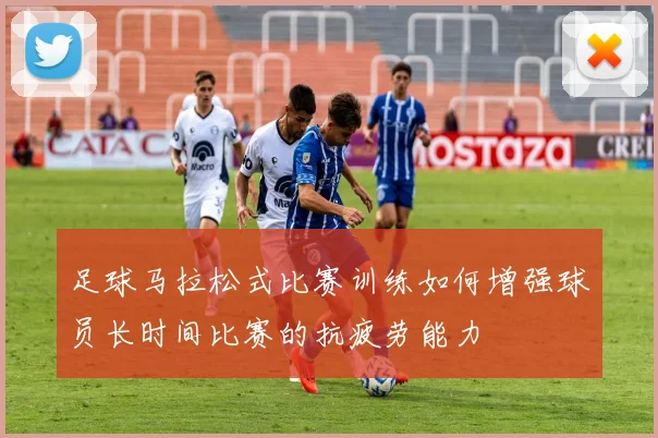 足球马拉松式比赛训练如何增强球员长时间比赛的抗疲劳能力