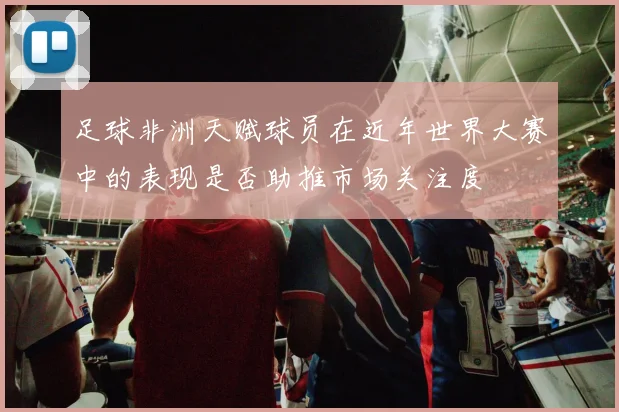 足球非洲天赋球员在近年世界大赛中的表现是否助推市场关注度