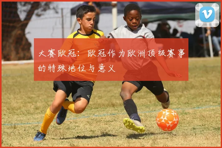 大赛欧冠：欧冠作为欧洲顶级赛事的特殊地位与意义