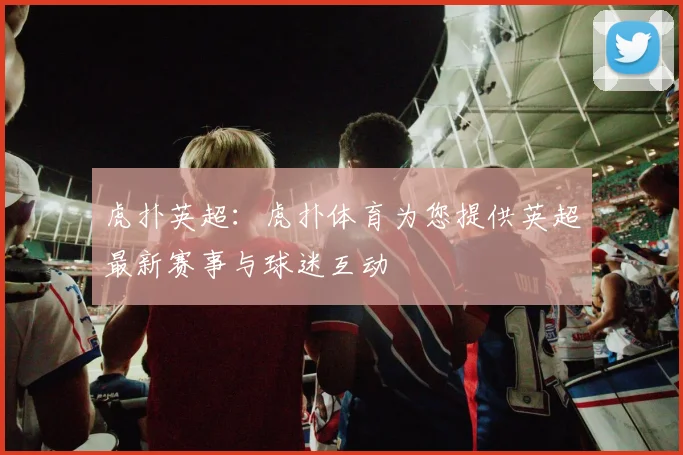 虎扑英超：虎扑体育为您提供英超最新赛事与球迷互动