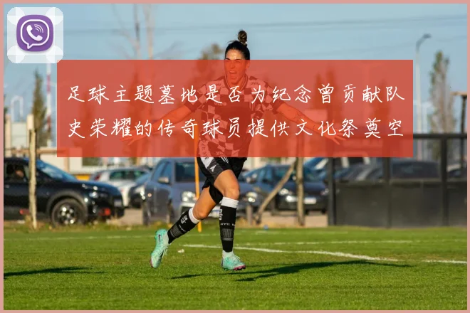 足球主题墓地是否为纪念曾贡献队史荣耀的传奇球员提供文化祭奠空间